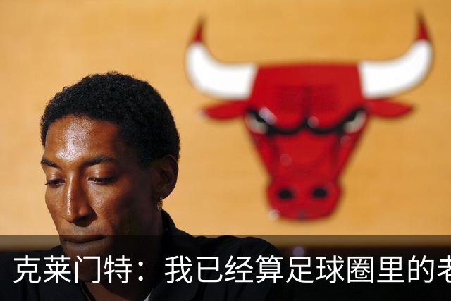 克莱门特：我已经算足球圈里的老一辈了，基本上已经退了