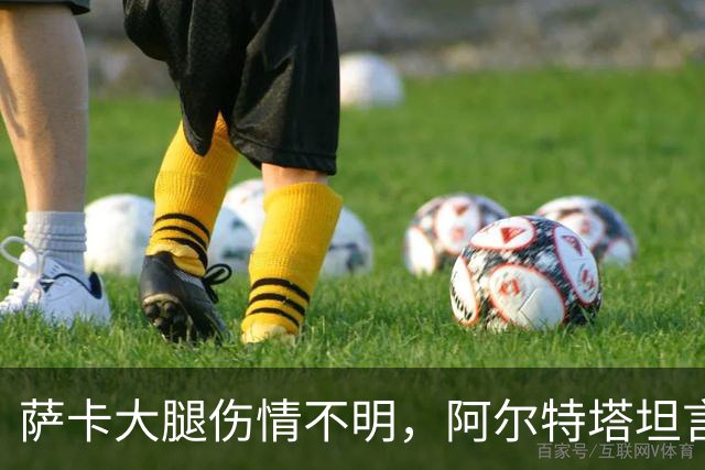 萨卡大腿伤情不明，阿尔特塔坦言早期信号“不好”